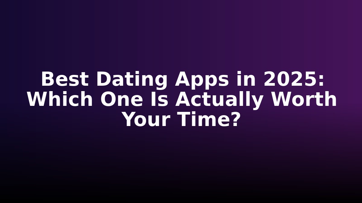 Best Dating Apps in 2025: Which One Is Actually Worth Your Time?